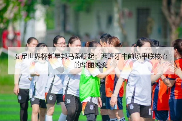 女足世界杯新星邦马蒂崛起：西班牙中前场串联核心的华丽蜕变