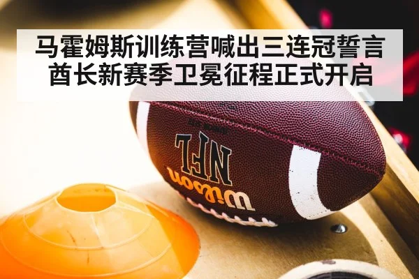 马霍姆斯训练营喊出三连冠誓言 酋长新赛季卫冕征程正式开启