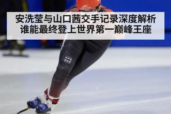 安洗莹与山口茜交手记录深度解析谁能最终登上世界第一巅峰王座