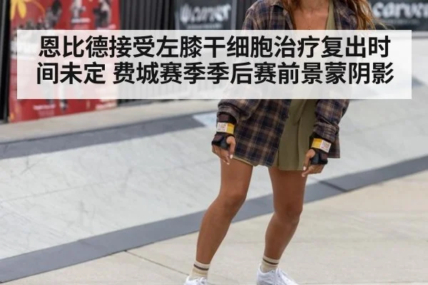 恩比德接受左膝干细胞治疗复出时间未定 费城赛季季后赛前景蒙阴影